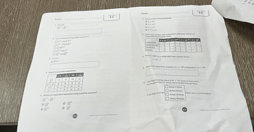 Name
_
_ 2-3 *  Whics number is 806 con 900 006 ?
Name
a 6* 10^(11)
a* 10^(12)
(?)^-2· (1)^-1
θ =11^(22)
n^(-11)* 10
2. Solect all the pairs of equivalent expressions.
x^(-3)=y^2 20°
t^(-2)=4s 36^(-2)
 x^2/t^2 andt^(-1)
(s^2)^-2ands^(-4)
(l)^-1and(1)^2 What is 0.0001 as a single digit times a power of ten
rhisto
□ * 10^(□)
A. About how many times as great is 2.1* 10^3 compared to 9* 10^6
essions
5. A bee flags its wings about B 1.21* 10^4 times an hour, anda
A bpungbird flaps its wings about 281,800 times an hour
about 3 times
about 5 times
A bee flaps its wings faster than a hummingbied .
5. Which is an equivalent expression using a positive exponent?
about 10 time
(lend(pmatrix)^-+beginpmatrix lend(pmatrix)^-
about 30 times
④ (J)^circ  (3)^w
(?)^circ  (3)^circ 
Q2 4
_
 
_