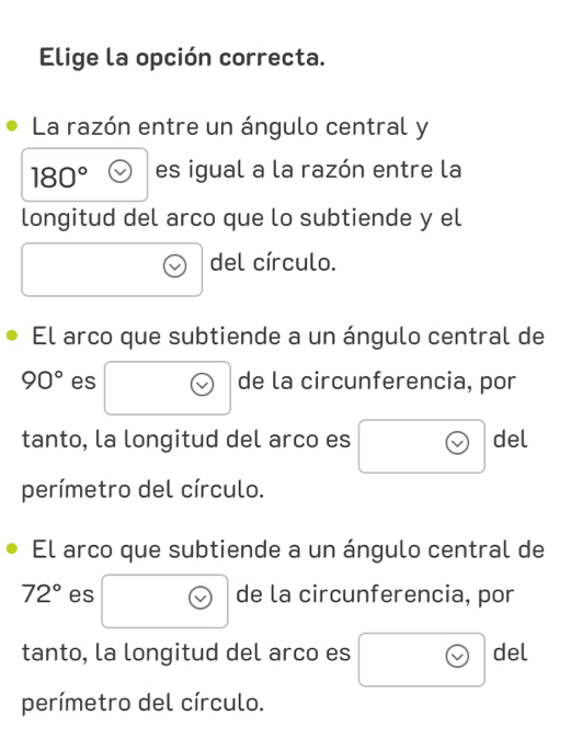 Elige la opción correcta.
La razón entre un ángulo central y
180° es igual a la razón entre la
longitud del arco que lo subtiende y el
del círculo.
El arco que subtiende a un ángulo central de
90° es de la circunferencia, por
tanto, la longitud del arco es del
perímetro del círculo.
El arco que subtiende a un ángulo central de
72° es de la circunferencia, por
tanto, la longitud del arco es del
perímetro del círculo.