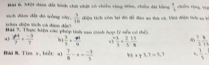 Một đám đất hình chữ nhật có chiều rộng 60m, chiều dài bằng  4/3  chiều rộng. Ng 
tích đám đất đó trồng cây,  3/10  diện tích còn lại đó để đào ao thà cá. Hỏi diện tích ao bí 
trăm diện tích cả đám đất? 
Bài 7. Thực hiện các phép tính sau (tỉnh hợp lý nếu có thể). 
a) frac y_47+ (-3)/7  b)  3/5 + (-4)/9   3/5 + 2/5 ,  15/8   7/2 ,  8/13 
d) 
Bài 8. Tìm x, biết: a)  7/8 -x= (-3)/5  b) x+3.7=5.7 c、  1/5 -