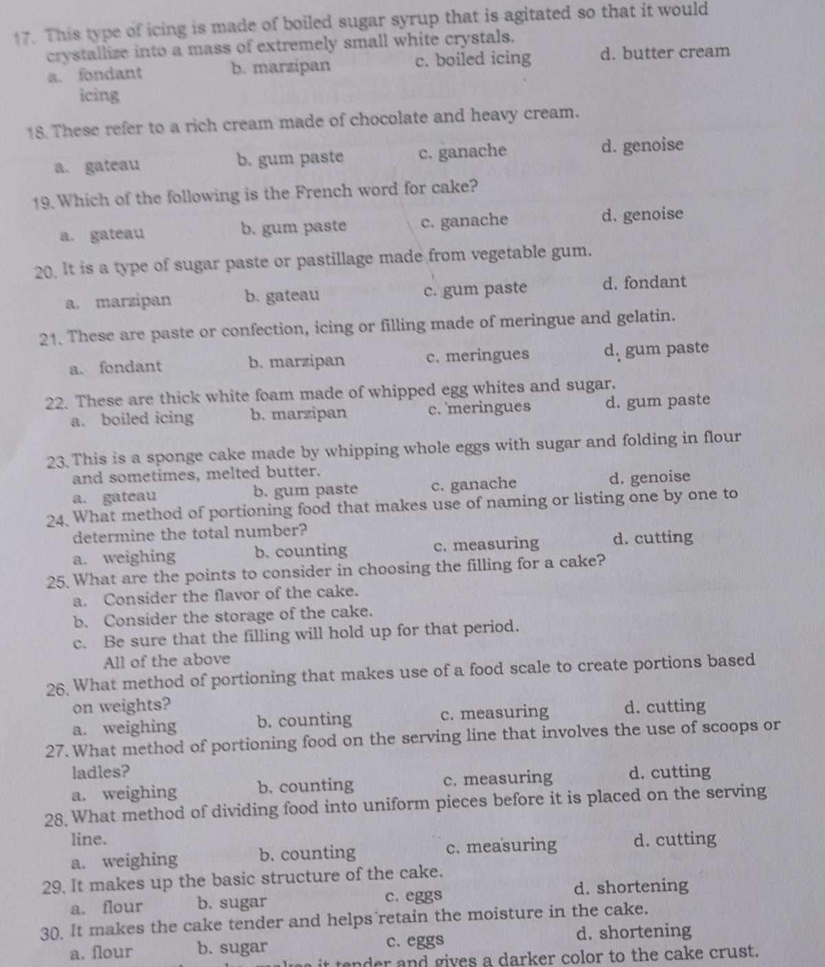 This type of icing is made of boiled sugar syrup that is agitated so that it would
crystallize into a mass of extremely small white crystals.
a. fondant b. marzipan c. boiled icing d. butter cream
icing
18. These refer to a rich cream made of chocolate and heavy cream.
a. gateau b. gum paste c. ganache d. genoise
19. Which of the following is the French word for cake?
a. gateau b. gum paste c. ganache d. genoise
20. It is a type of sugar paste or pastillage made from vegetable gum.
a. marzipan b. gateau c. gum paste d. fondant
21. These are paste or confection, icing or filling made of meringue and gelatin.
a. fondant b. marzipan c. meringues d, gum paste
22. These are thick white foam made of whipped egg whites and sugar.
a. boiled icing b. marzipan c. meringues d. gum paste
23. This is a sponge cake made by whipping whole eggs with sugar and folding in flour
and sometimes, melted butter.
a. gateau b. gum paste c. ganache d. genoise
24. What method of portioning food that makes use of naming or listing one by one to
determine the total number?
a. weighing b. counting c. measuring d. cutting
25. What are the points to consider in choosing the filling for a cake?
a. Consider the flavor of the cake.
b. Consider the storage of the cake.
c. Be sure that the filling will hold up for that period.
All of the above
26. What method of portioning that makes use of a food scale to create portions based
on weights? d. cutting
a. weighing b. counting c. measuring
27. What method of portioning food on the serving line that involves the use of scoops or
ladles? d. cutting
a. weighing b. counting c. measuring
28. What method of dividing food into uniform pieces before it is placed on the serving
line. d. cutting
a. weighing b. counting c. measuring
29. It makes up the basic structure of the cake.
a. flour b. sugar c. eggs d. shortening
30. It makes the cake tender and helps retain the moisture in the cake.
a. flour b. sugar c. eggs
d. shortening
a  i   te n der and gives a darker color to the cake crust.