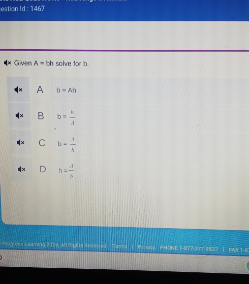 estion Id : 1467
× Given A= bh solve for b.
A b=Ah
B b= h/A 
C b= A/h 
h= A/b 
Progress Learning 2024, All Rights Reserved Terms| Privacy PHONE 1-877-377-9537 | FAX 1-8