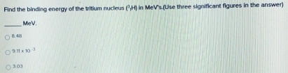 Find the binding energy of the tritium nucleus (^3,H) in MeV's.(Use three significant figures in the answer)
_
MeV.
B. 48
9. 11* 10^(-3)
3. 03