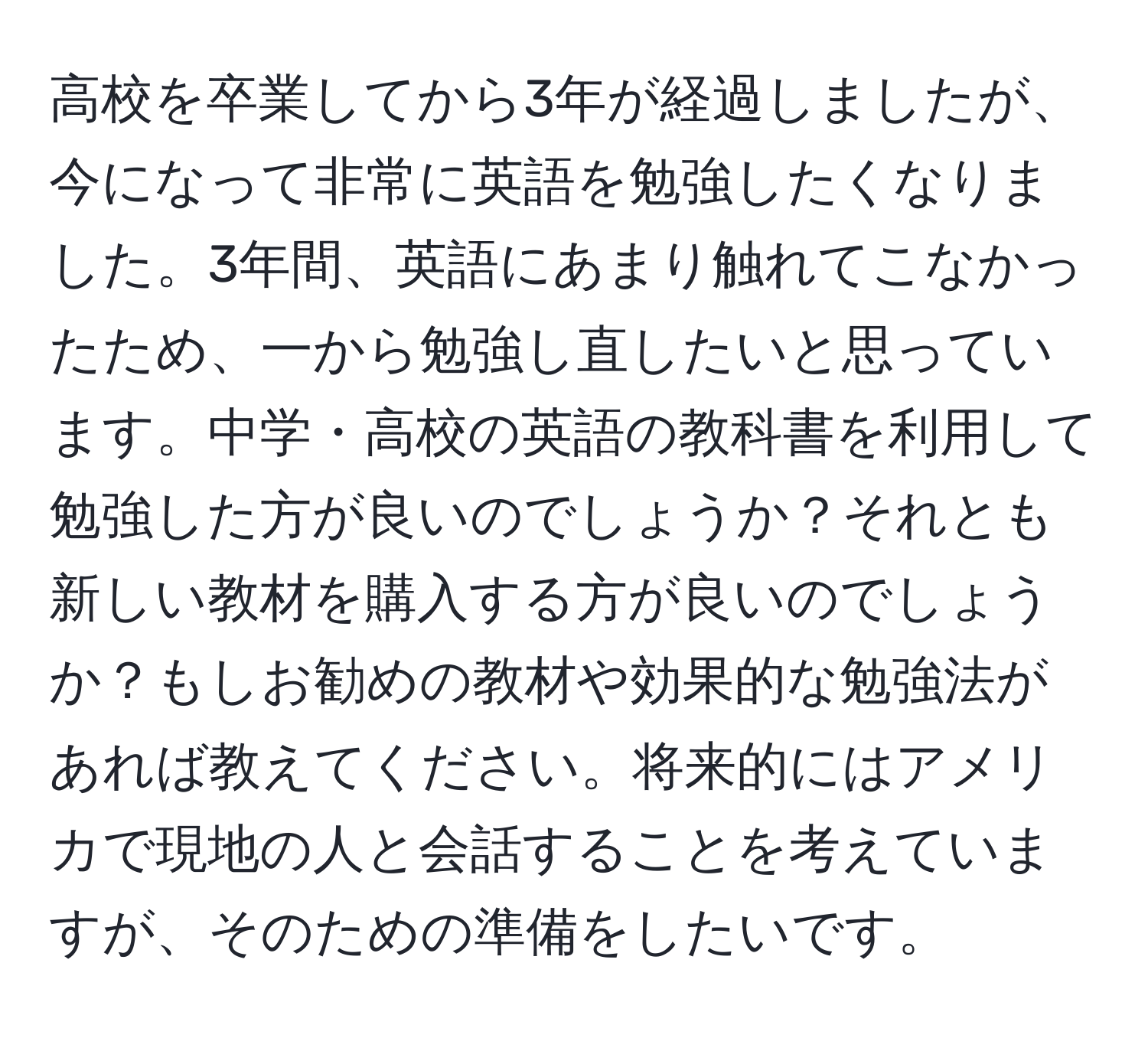 高校を卒業してから3年が経過しましたが、今になって非常に英語を勉強したくなりました。3年間、英語にあまり触れてこなかったため、一から勉強し直したいと思っています。中学・高校の英語の教科書を利用して勉強した方が良いのでしょうか？それとも新しい教材を購入する方が良いのでしょうか？もしお勧めの教材や効果的な勉強法があれば教えてください。将来的にはアメリカで現地の人と会話することを考えていますが、そのための準備をしたいです。