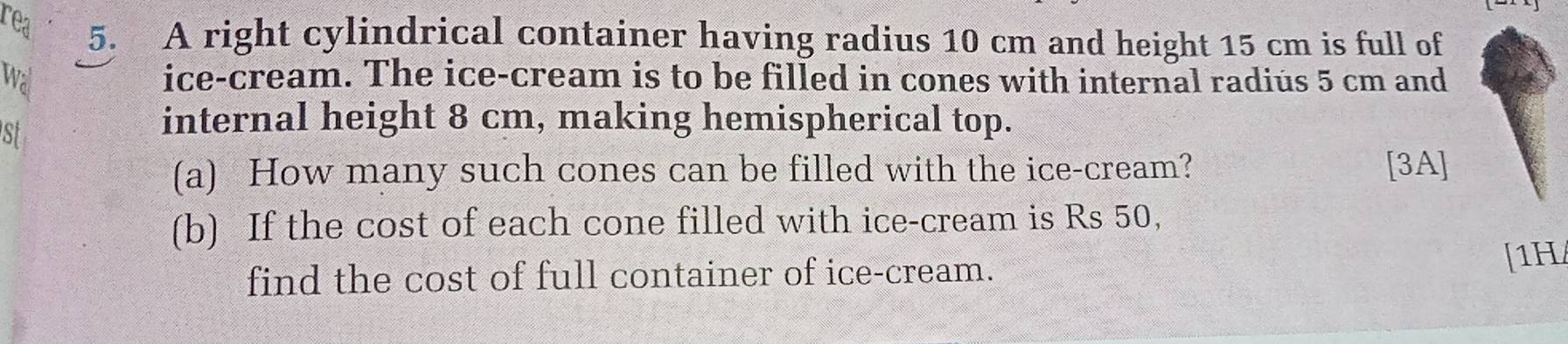 rea 
5. A right cylindrical container having radius 10 cm and height 15 cm is full of 
wa ice-cream. The ice-cream is to be filled in cones with internal radius 5 cm and 
st 
internal height 8 cm, making hemispherical top. 
(a) How many such cones can be filled with the ice-cream? [3A] 
(b) If the cost of each cone filled with ice-cream is Rs 50, 
find the cost of full container of ice-cream. 
[1H/