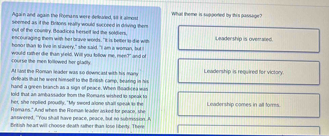 What theme is supported by this passage? 
Again and again the Romans were defeated, till it almost 
seemed as if the Britons really would succeed in driving them 
out of the country. Boadicea herself led the soldiers, 
encouraging them with her brave words. "It is better to die with 
Leadership is overrated. 
honor than to live in slavery," she said. "I am a woman, but I 
would rather die than yield. Will you follow me, men?" and of 
course the men followed her gladly. 
At last the Roman leader was so downcast with his many 
Leadership is required for victory. 
defeats that he went himself to the British camp, bearing in his 
hand a green branch as a sign of peace. When Boadicea was 
told that an ambassador from the Romans wished to speak to 
her, she replied proudly, "My sword alone shall speak to the Leadership comes in all forms. 
Romans." And when the Roman leader asked for peace, she 
answered, "You shall have peace, peace, but no submission. A 
British heart will choose death rather than lose liberty. There