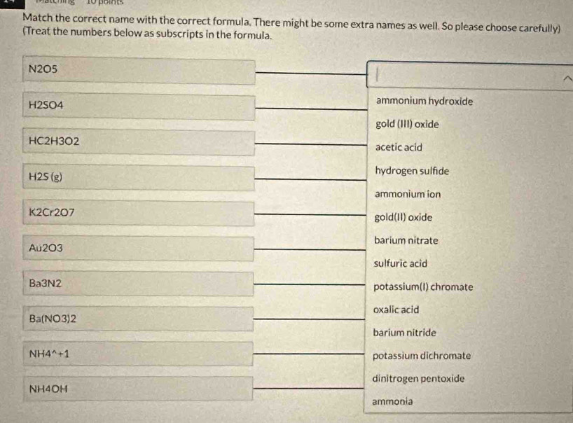 Match the correct name with the correct formula. There might be some extra names as well. So please choose carefully)
(Treat the numbers below as subscripts in the formula.
N2O5
H2SO4
ammonium hydroxide
gold (III) oxide
HC2H3O2 acetic acid
H2S(g)
hydrogen sulfide
ammonium ion
K2Cr2O7
gold(II) oxide
barium nitrate
Au2O3
sulfuric acid
Ba3N2
potassium(I) chromate
oxalic acid
Ba(NO3)2
barium nitride
NH4^(wedge)+1
potassium dichromate
dinitrogen pentoxide
NH4OH
ammonia