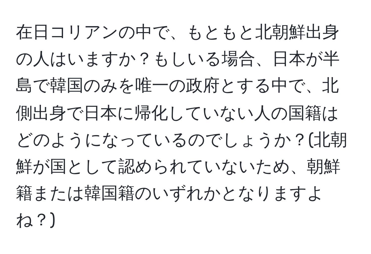 在日コリアンの中で、もともと北朝鮮出身の人はいますか？もしいる場合、日本が半島で韓国のみを唯一の政府とする中で、北側出身で日本に帰化していない人の国籍はどのようになっているのでしょうか？(北朝鮮が国として認められていないため、朝鮮籍または韓国籍のいずれかとなりますよね？)