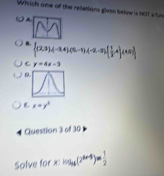 Which one of the relations given below is NOT s fun

B.  (2,3),(-3,4),(0,-1),(-2,-3),( 1/2 ,4),(4,0)
j C. y=4x-3
D.
x=y^2
1 Question 3 of 30
Solve for x : log _46(2^(2x-3))= 1/2 