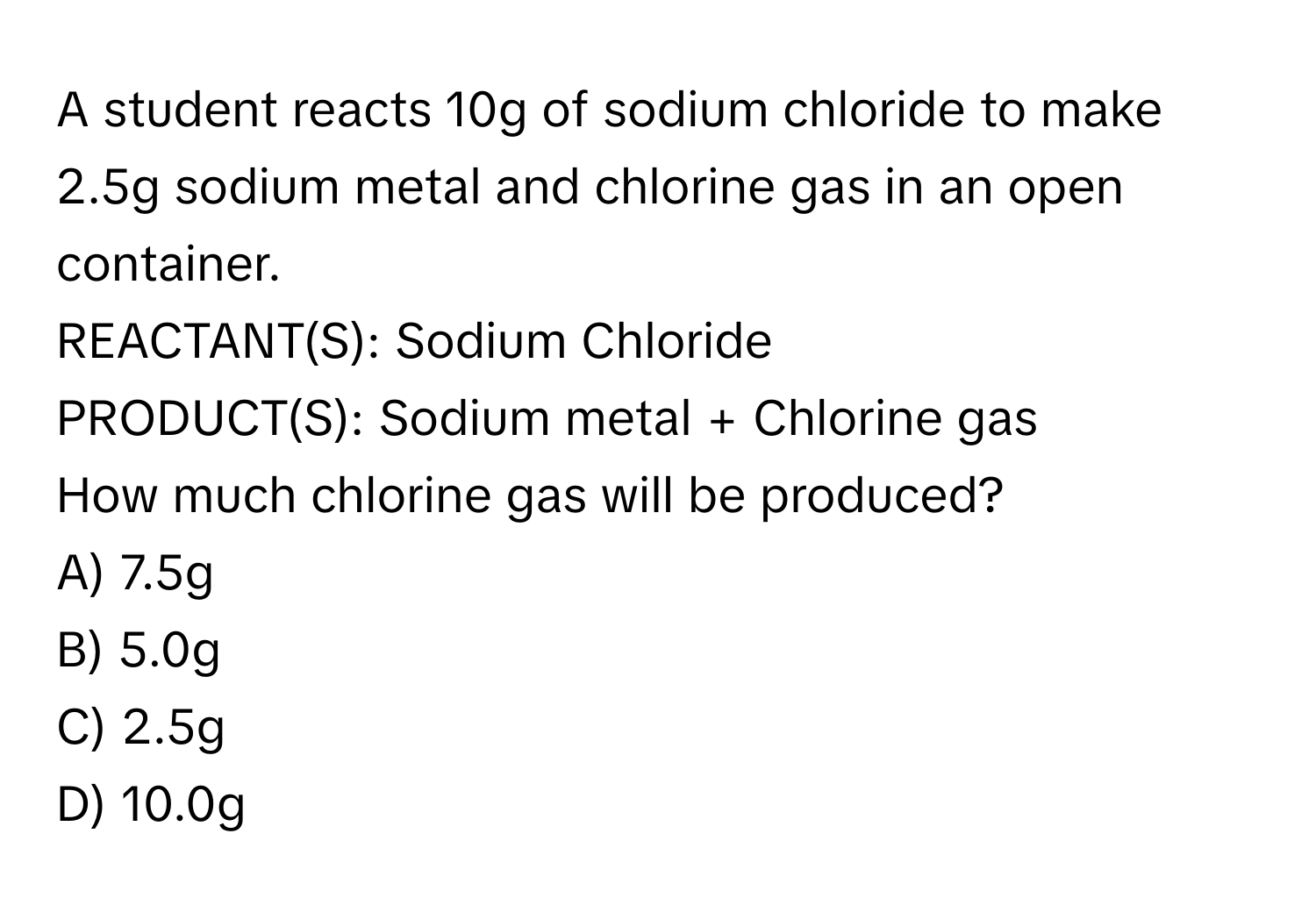 A student reacts 10g of sodium chloride to make 2.5g sodium metal and chlorine gas in an open container.

REACTANT(S): Sodium Chloride
PRODUCT(S): Sodium metal + Chlorine gas

How much chlorine gas will be produced?
A) 7.5g
B) 5.0g
C) 2.5g
D) 10.0g