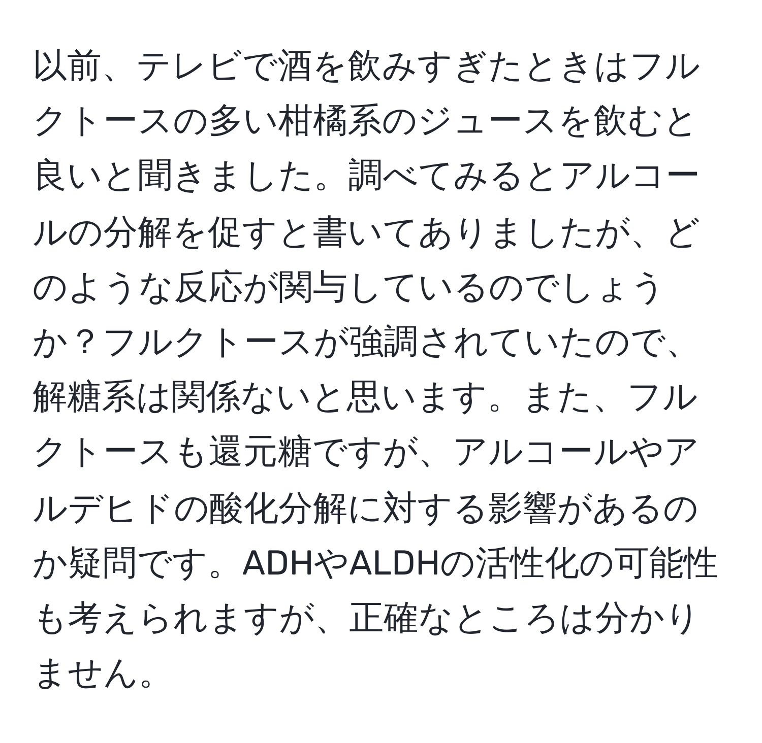 以前、テレビで酒を飲みすぎたときはフルクトースの多い柑橘系のジュースを飲むと良いと聞きました。調べてみるとアルコールの分解を促すと書いてありましたが、どのような反応が関与しているのでしょうか？フルクトースが強調されていたので、解糖系は関係ないと思います。また、フルクトースも還元糖ですが、アルコールやアルデヒドの酸化分解に対する影響があるのか疑問です。ADHやALDHの活性化の可能性も考えられますが、正確なところは分かりません。