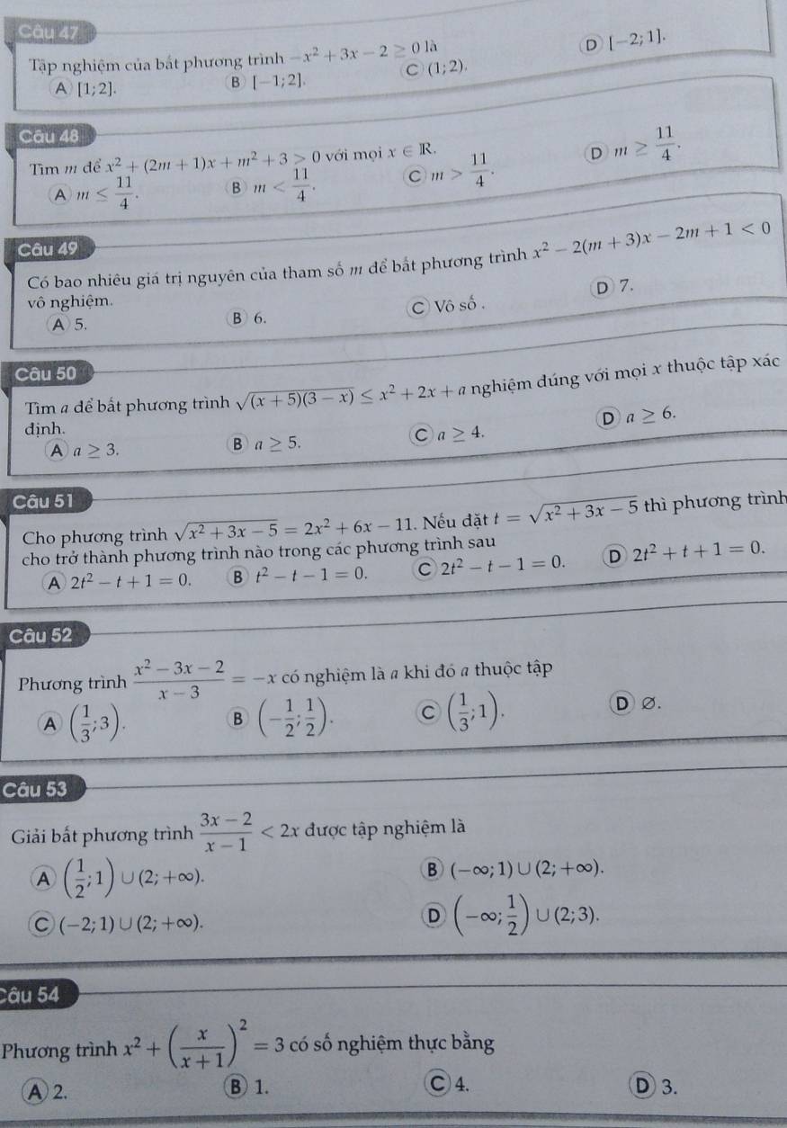 D
Tập nghiệm của bất phương trình -x^2+3x-2≥ 0 là [-2;1].
C (1;2).
A [1;2].
B [-1;2].
Câu 48
Tìm m để x^2+(2m+1)x+m^2+3≥ 0 với mọi x∈ R. m> 11/4 . D m≥  11/4 .
A m≤  11/4 . B m C
Câu 49
Có bao nhiêu giá trị nguyên của tham số m để bắt phương trình x^2-2(m+3)x-2m+1<0</tex>
D 7.
vô nghiệm.
A5. B 6. C Vô số .
Câu 50
Tim a để bất phương trình sqrt((x+5)(3-x))≤ x^2+2x+a nghiệm đúng với mọi x thuộc tập xác
D a≥ 6.
djnh.
A a≥ 3.
B a≥ 5.
C a≥ 4.
Câu 51 thì phương trình
Cho phương trình sqrt(x^2+3x-5)=2x^2+6x-11 Nếu đặt t=sqrt(x^2+3x-5)
cho trở thành phương trình nào trong các phương trình sau
A 2t^2-t+1=0. B t^2-t-1=0. C 2t^2-t-1=0. D 2t^2+t+1=0.
Câu 52
Phương trình  (x^2-3x-2)/x-3 =-x có nghiệm là a khi đó a thuộc tập
B (- 1/2 ; 1/2 ). C ( 1/3 ;1).
A ( 1/3 ;3). D Ø.
Câu 53
Giải bất phương trình  (3x-2)/x-1 <2x</tex> được tập nghiệm là
A ( 1/2 ;1)∪ (2;+∈fty ).
B (-∈fty ;1)∪ (2;+∈fty ).
C (-2;1)∪ (2;+∈fty ).
D (-∈fty ; 1/2 )∪ (2;3).
Câu 54
Phương trình x^2+( x/x+1 )^2=3 có số nghiệm thực bằng
A 2. B1. C 4. D 3.