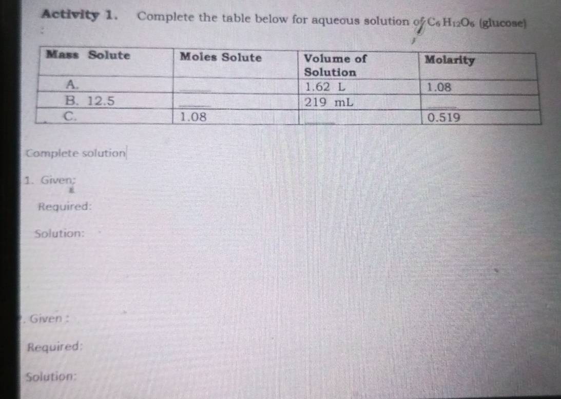 Activity 1. Complete the table below for aqueous solution of C_6H_12O_6 (glucose) 
Complete solution 
1. Given; 
Required: 
Solution: 
. Given : 
Required: 
Solution: