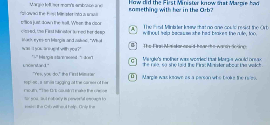 How did the First Minister know that Margie had
Margie left her mom's embrace and something with her in the Orb?
followed the First Minister into a small
office just down the hall. When the door
A The First Minister knew that no one could resist the Orb
closed, the First Minister turned her deep without help because she had broken the rule, too.
black eyes on Margie and asked, "What
B) The First Minister could hear the watch ticking.
was it you brought with you?"
"I-" Margie stammered. "I don't Margie's mother was worried that Margie would break
C)
understand." the rule, so she told the First Minister about the watch.
"Yes, you do," the First Minister D) Margie was known as a person who broke the rules.
replied, a smile tugging at the corner of her
mouth. "The Orb couldn't make the choice
for you, but nobody is powerful enough to
resist the Orb without help. Only the