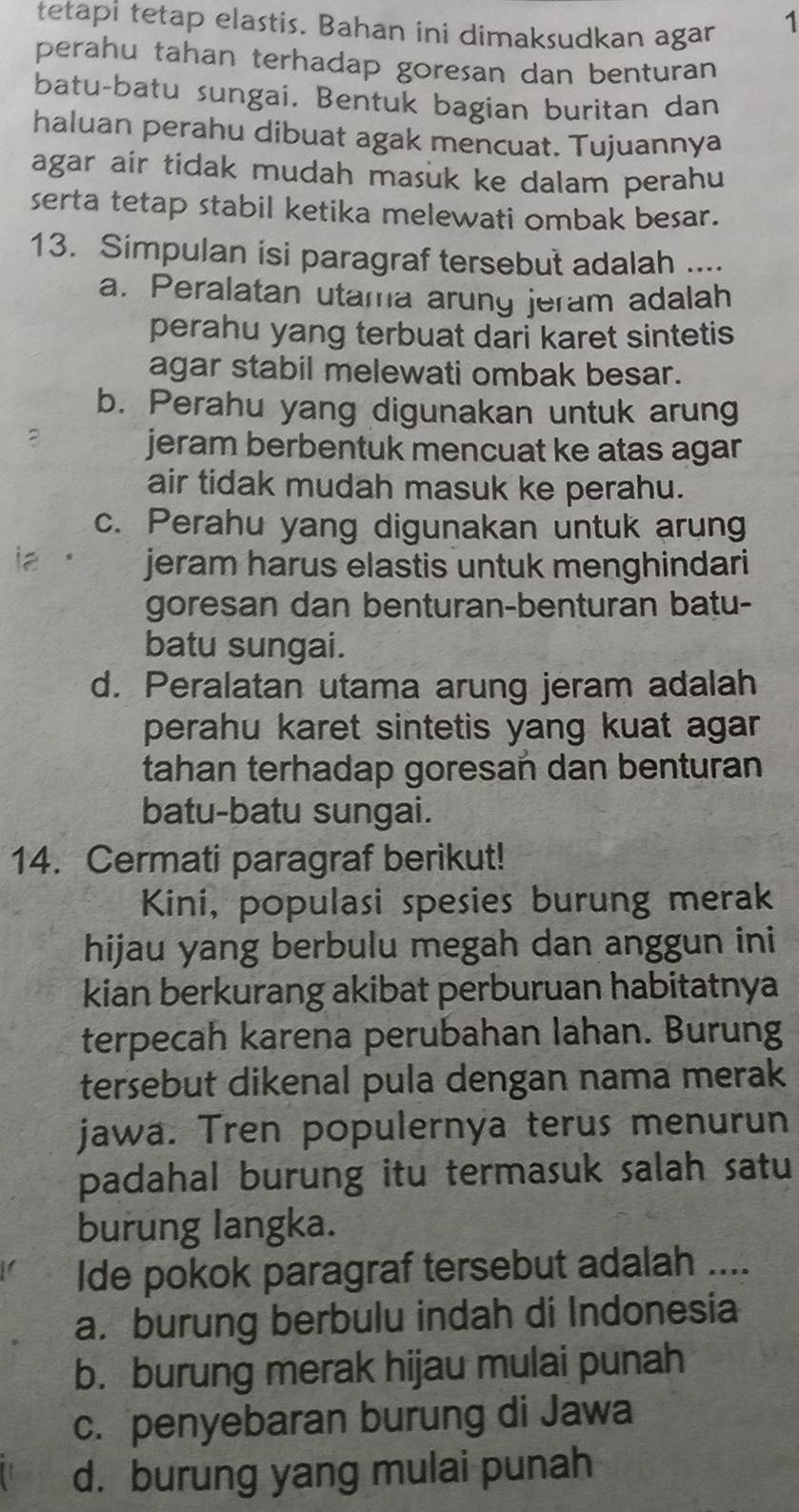 tetapi tetap elastis. Bahan ini dimaksudkan agar
1
perahu tahan terhadap goresan dan benturan
batu-batu sungai. Bentuk bagian buritan dan
haluan perahu dibuat agak mencuat. Tujuannya
agar air tidak mudah masuk ke dalam perahu
serta tetap stabil ketika melewati ombak besar.
13. Simpulan isi paragraf tersebut adalah ....
a. Peralatan utama arung jeram adalah
perahu yang terbuat dari karet sintetis
agar stabil melewati ombak besar.
b. Perahu yang digunakan untuk arung
jeram berbentuk mencuat ke atas agar
air tidak mudah masuk ke perahu.
c. Perahu yang digunakan untuk arung
jeram harus elastis untuk menghindari
goresan dan benturan-benturan batu-
batu sungai.
d. Peralatan utama arung jeram adalah
perahu karet sintetis yang kuat agar .
tahan terhadap goresan dan benturan
batu-batu sungai.
14. Cermati paragraf berikut!
Kini, populasi spesies burung merak
hijau yang berbulu megah dan anggun ini
kian berkurang akibat perburuan habitatnya
terpecah karena perubahan lahan. Burung
tersebut dikenal pula dengan nama merak
jawa. Tren populernya terus menurun
padahal burung itu termasuk salah satu
burung langka.
Ide pokok paragraf tersebut adalah ....
a. burung berbulu indah di Indonesia
b. burung merak hijau mulai punah
c. penyebaran burung di Jawa
d. burung yang mulai punah