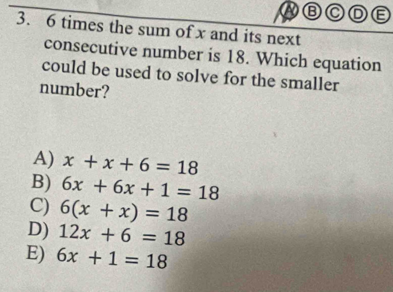 BODE
3. 6 times the sum of x and its next
consecutive number is 18. Which equation
could be used to solve for the smaller
number?
A) x+x+6=18
B) 6x+6x+1=18
C) 6(x+x)=18
D) 12x+6=18
E) 6x+1=18