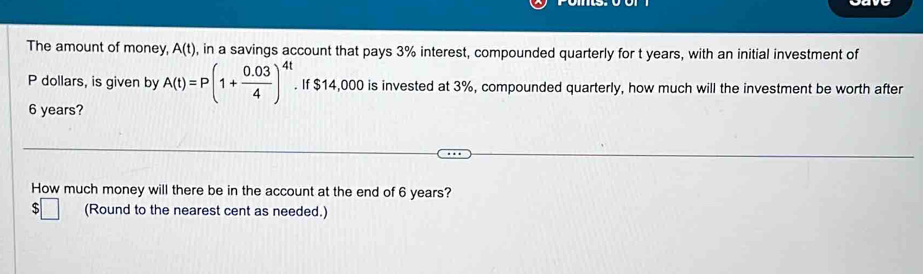 The amount of money, A(t) , in a savings account that pays 3% interest, compounded quarterly for t years, with an initial investment of
P dollars, is given by A(t)=P(1+ (0.03)/4 )^4t. If $14,000 is invested at 3%, compounded quarterly, how much will the investment be worth after
6 years? 
How much money will there be in the account at the end of 6 years? 
(Round to the nearest cent as needed.)