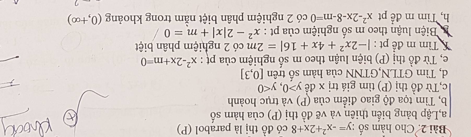 Cho hàm số :y=-x^2+2x+8 có đồ thị là parabol (P) 
a,Lập bảng biến thiên và vẽ đồ thị (P) của hàm s n
b, Tìm tọa độ giao điểm của (P) và trục hoành 
c,Từ đồ thị (P) tìm giá trị x đế y>0, y<0</tex> 
d, Tìm GTLN,GTNN của hàm số trên [0,3]
e, Từ đồ thị (P) biện luận theo m số nghiệm của pự : x^2-2x+m=0
* Tìm m để pt : |-2x^2+4x+16|=2m có 2 nghiệm phân biệt 
g Biện luận theo m số nghiệm của pt : x^2-2|x|+m=0
h, Tìm m để pt x^2-2x-8-m=0 có 2 nghiệm phân biệt nằm trong khoảng (0,+∈fty )