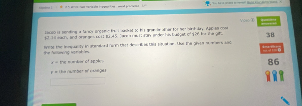 Algebra 1 P.S Write two-variable inequalities: word problems ZAY You have prizes to reveal! Go to your came board. K 
Video Questions 
answered 
Jacob is sending a fancy organic fruit basket to his grandmother for her birthday. Apples cost
$2.14 each, and oranges cost $2.45. Jacob must stay under his budget of $26 for the gift. 
38 
Write the inequality in standard form that describes this situation. Use the given numbers and 
SmartScore 
the following variables. 
out of 100 D
x= the number of apples
86
y= the number of oranges