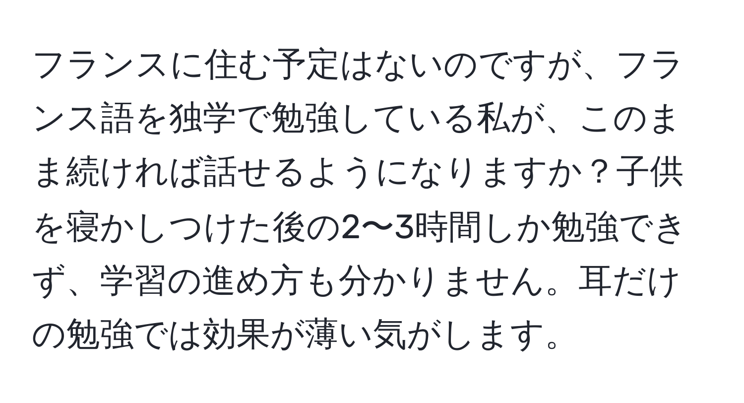 フランスに住む予定はないのですが、フランス語を独学で勉強している私が、このまま続ければ話せるようになりますか？子供を寝かしつけた後の2〜3時間しか勉強できず、学習の進め方も分かりません。耳だけの勉強では効果が薄い気がします。