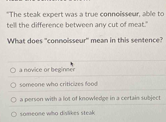 “The steak expert was a true connoisseur, able to
tell the difference between any cut of meat."
What does "connoisseur" mean in this sentence?
a novice or beginner
someone who criticizes food
a person with a lot of knowledge in a certain subject
someone who dislikes steak