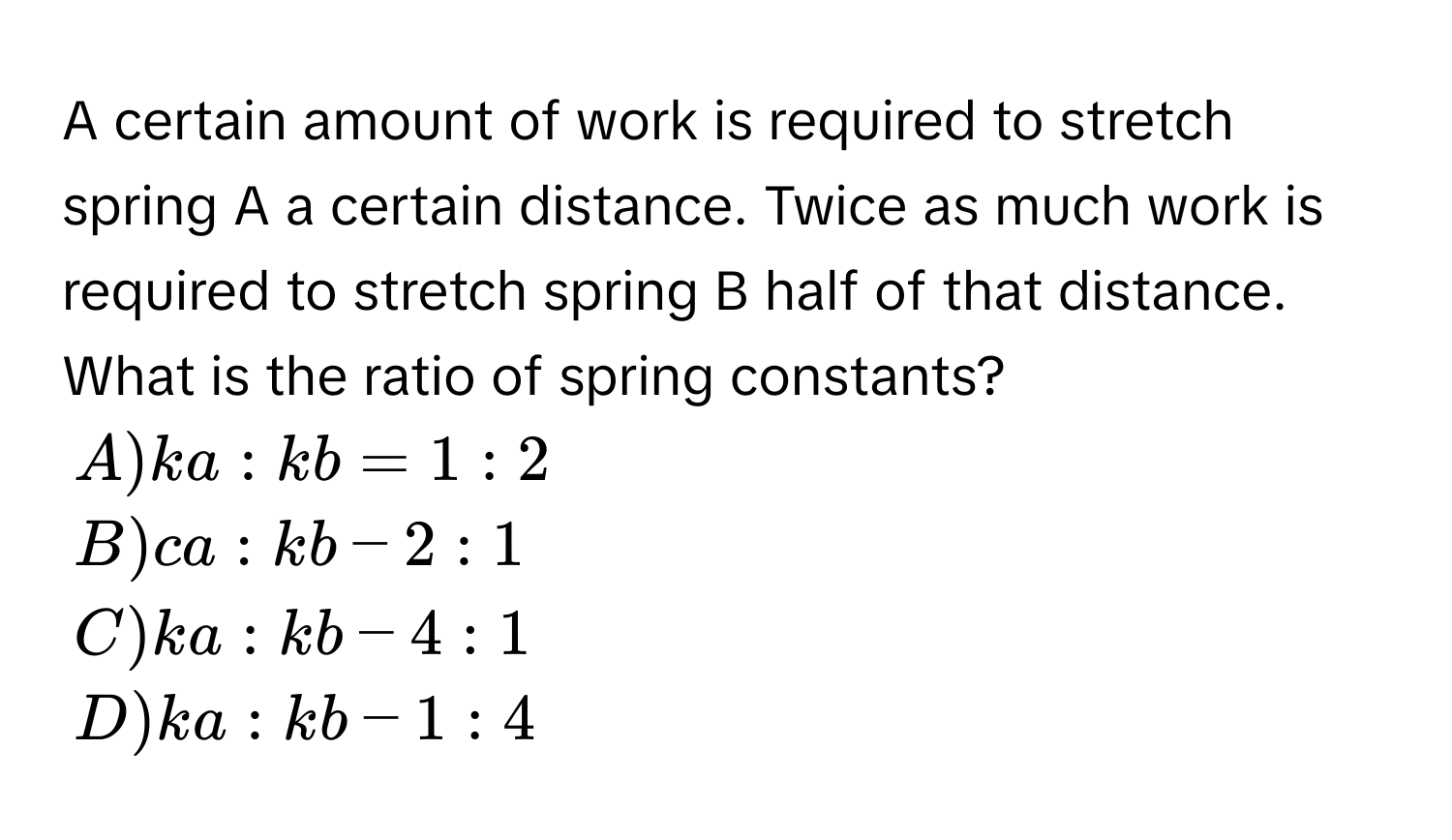 A certain amount of work is required to stretch spring A a certain distance. Twice as much work is required to stretch spring B half of that distance. What is the ratio of spring constants?
A) k_ a:k_ b=1:2
B) c_ a:k_ b-2:1
C) k_ a:k_ b-4:1
D) k_ a:k_ b-1:4