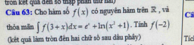 tron ket qua đen số thập phân thứ hài 
Câu 63: Cho hàm số f(x) có nguyên hàm trên R , và Câ 
thỏa mãn ∈t f(3+x)dx=e^x+ln (x^2+1). Tính f(-2)
(kết quả làm tròn đên hai chữ số sau dâu phây) Tíc