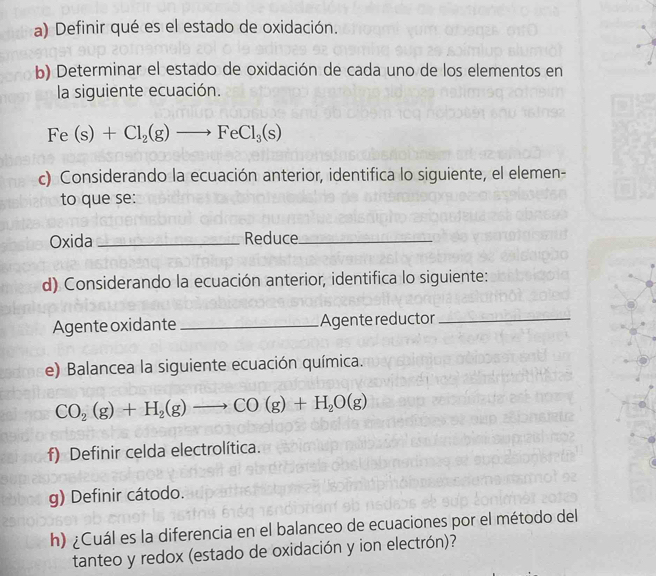 Definir qué es el estado de oxidación. 
b) Determinar el estado de oxidación de cada uno de los elementos en 
la siguiente ecuación.
Fe(s)+Cl_2(g)to FeCl_3(s)
c) Considerando la ecuación anterior, identifica lo siguiente, el elemen- 
to que se: 
Oxida _Reduce_ 
d) Considerando la ecuación anterior, identifica lo siguiente: 
Agente oxidante _Agente reductor_ 
e) Balancea la siguiente ecuación química.
CO_2(g)+H_2(g)to CO(g)+H_2O(g)
f) Definir celda electrolítica. 
g) Definir cátodo. 
h) ¿Cuál es la diferencia en el balanceo de ecuaciones por el método del 
tanteo y redox (estado de oxidación y ion electrón)?