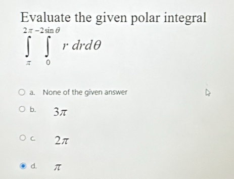 Evaluate the given polar integral
∈tlimits _(π)^(2π -2sin θ)∈tlimits _0^(2π θ)rdrdθ
a. None of the given answer
b. 3π
C. 2π
d. π