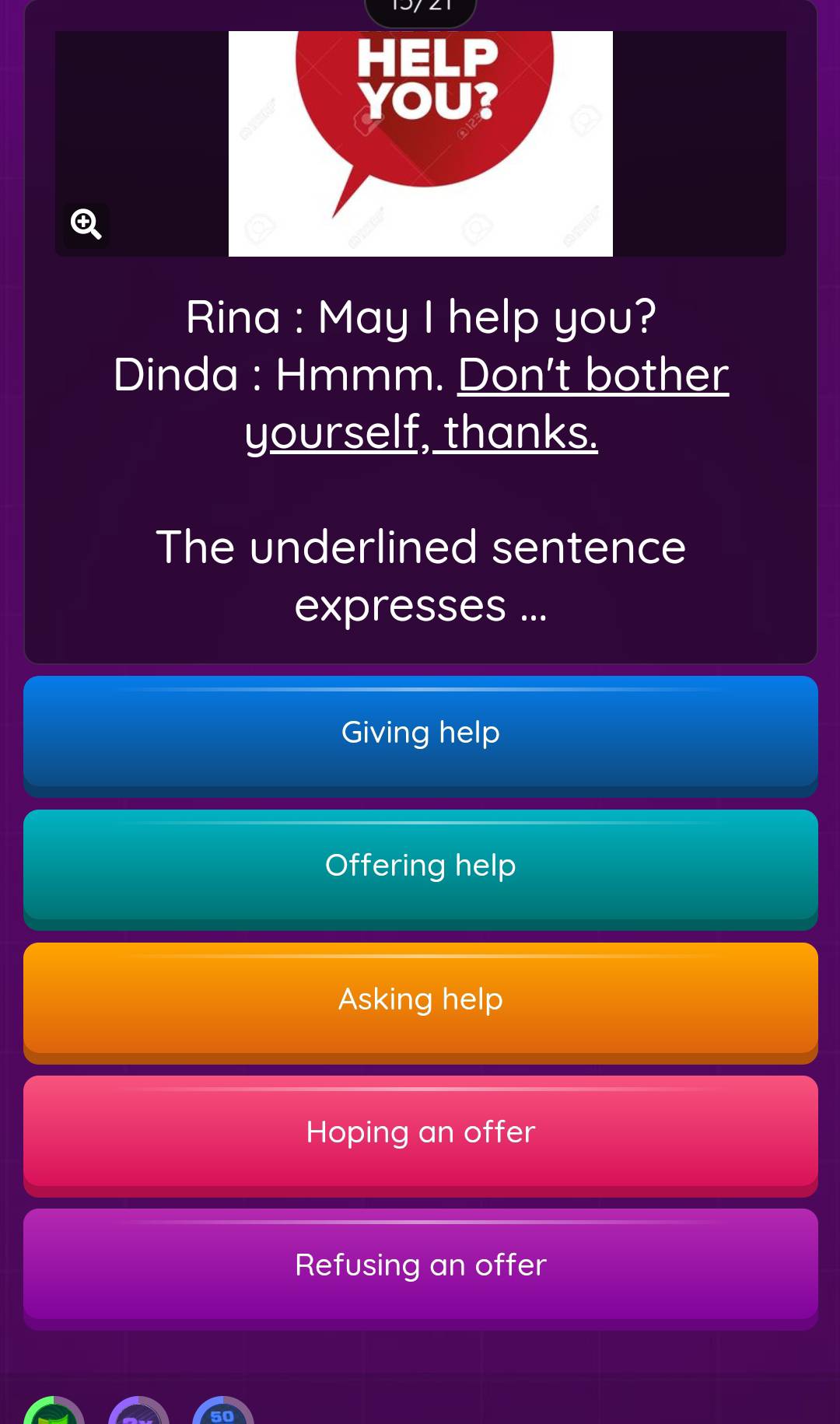 Rina : May I help you?
Dinda : Hmmm. Don't bother
yourself, thanks.
The underlined sentence
expresses ...
Giving help
Offering help
Asking help
Hoping an offer
Refusing an offer