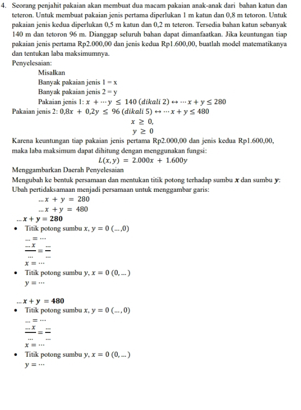 Seorang penjahit pakaian akan membuat dua macam pakaian anak-anak dari bahan katun dan
teteron. Untuk membuat pakaian jenis pertama diperlukan 1 m katun dan 0,8 m tetoron. Untuk
pakaian jenis kedua diperlukan 0,5 m katun dan 0,2 m teteron. Tersedia bahan katun sebanyak
140 m dan tetoron 96 m. Dianggap seluruh bahan dapat dimanfaatkan. Jika keuntungan tiap
pakaian jenis pertama Rp2.000,00 dan jenis kedua Rp1.600,00, buatlah model matematikanya
dan tentukan laba maksimumnya.
Penyelesaian:
Misalkan
Banyak pakaian jenis 1=x
Banyak pakaian jenis 2=y
Pakaian jenis |+ x+·s y≤ 140 (dikali 2) rightarrow ·s x+y≤ 280
Pakaian jenis 2: 0,8x+0,2y≤ 96 (dika i5)rightarrow ·s x+y≤ 480
x≥ 0,
y≥ 0
Karena keuntungan tiap pakaian jenis pertama Rp2.000,00 dan jenis kedua Rp1.600,00,
maka laba maksimum dapat dihitung dengan menggunakan fungsi:
L(x,y)=2.000x+1.600y
Menggambarkan Daerah Penyelesaian
Mengubah ke bentuk persamaan dan mentukan titik potong terhadap sumbu x dan sumbu y:
Ubah pertidaksamaan menjadi persamaan untuk menggambar garis:
=x_2 x+y=280 ...x+y=480
x+y=280
Titik potong sumbu x, y=0(...,0)
x=1 equiv ...
 (...x)/... = (...)/... 
Titik potong sumbu y, x=0(0,...)
y=...
x+y=480
Titik potong sumbu x, y=0(...,0) ...=...
 (...x)/... = (...)/... 
Titik potong sumbu y, x=0(0,...)
y=...