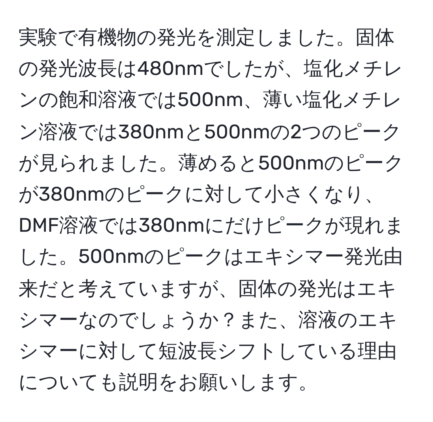 実験で有機物の発光を測定しました。固体の発光波長は480nmでしたが、塩化メチレンの飽和溶液では500nm、薄い塩化メチレン溶液では380nmと500nmの2つのピークが見られました。薄めると500nmのピークが380nmのピークに対して小さくなり、DMF溶液では380nmにだけピークが現れました。500nmのピークはエキシマー発光由来だと考えていますが、固体の発光はエキシマーなのでしょうか？また、溶液のエキシマーに対して短波長シフトしている理由についても説明をお願いします。