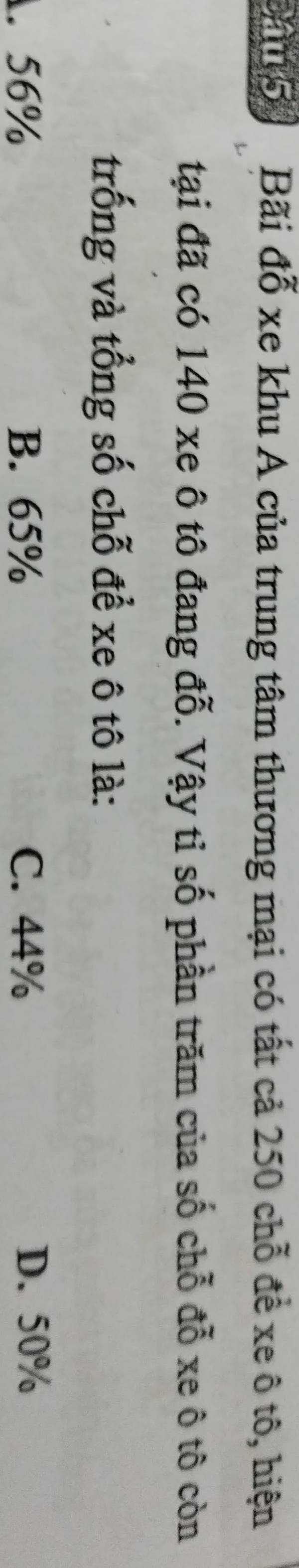 Băn5 Bãi đỗ xe khu A của trung tâm thương mại có tất cả 250 chỗ để xe ô tô, hiện
tại đã có 140 xe ô tô đang đỗ. Vậy tỉ số phần trăm của số chỗ đỗ xe ô tô còn
trống và tổng số chỗ để xe ô tô là:
1. 56% B. 65% C. 44% D. 50%