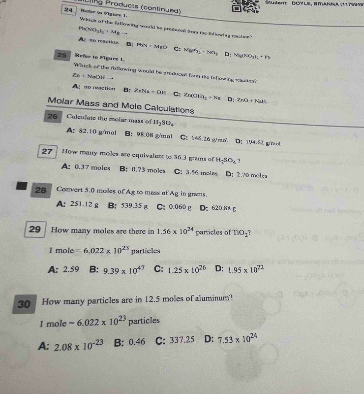 Student: DOYLE, BRIANNA (1176949
ling Products (continued)
24 Refer to Figure 1. Which of the following would be produced from the following reaction?
Pb(NO_3)_2+Mg
A: no reaction B: PbN+MgO C: MgPb_2+NO_3D:Mg(NO_3)_2+Pb
25 Refer to Figure 1.
Which of the following would be produced from the following reaction?
Zn+ NaOH
A:no reaction B: ZnNa + OH C: Zn(OH)_2+Na D: ZnO+NaH
Molar Mass and Mole Calculations
26 Calculate the molar mass of H_2SO_4
A: 82.10 g/mol B: 98.08 g/mol C: 146.26 g/mol D: 194.62 g/mol
27 How many moles are equivalent to 36.3 grams of H_2SO_4 ?
A: 0.37 moles B: 0.73 moles C: 3.56 moles D: 2.70 moles
28 Convert 5.0 moles of Ag to mass of Ag in grams.
A: 251.12 g B: 539.35 g C: 0.060 g D: 620.88 g
29 How many moles are there in 1.56* 10^(24) particles of TiO_2
1m le=6.022* 10^(23) particles
A: 2.59 B: 9.39* 10^(47) C: 1.25* 10^(26) D: 1.95* 10^(22)
30 How many particles are in 12.5 moles of aluminum?
1mole=6.022* 10^(23) par ticles
A: 2.08* 10^(-23) B: 0.46 C: 337.25 D: 7.53* 10^(24)