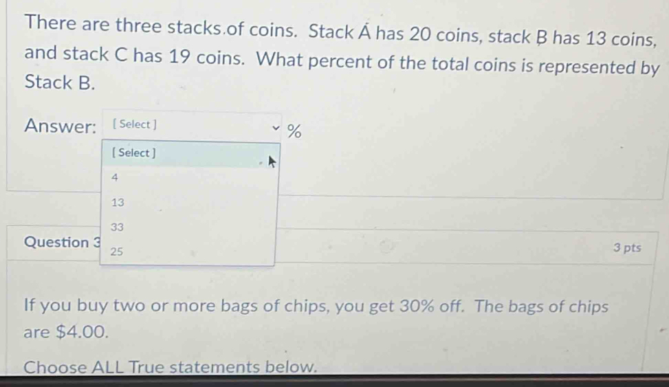 There are three stacks of coins. Stack Á has 20 coins, stack B has 13 coins,
and stack C has 19 coins. What percent of the total coins is represented by
Stack B.
Answer: [ Select ]
%
[ Select ]
4
13
33
Question 3 25
3 pts
If you buy two or more bags of chips, you get 30% off. The bags of chips
are $4.00.
Choose ALL True statements below.