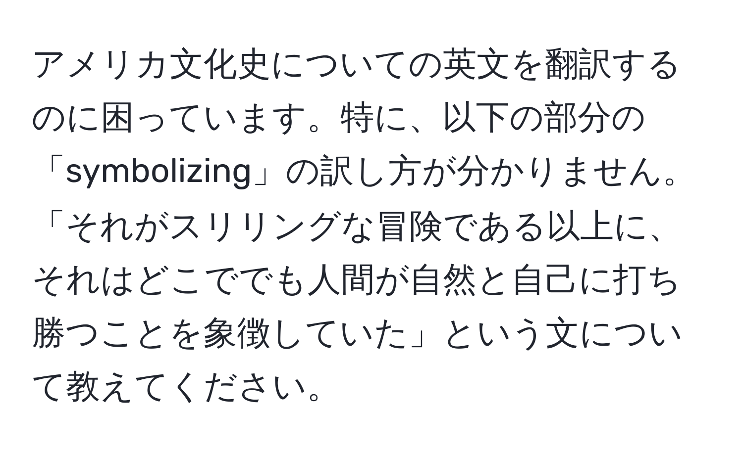 アメリカ文化史についての英文を翻訳するのに困っています。特に、以下の部分の「symbolizing」の訳し方が分かりません。「それがスリリングな冒険である以上に、それはどこででも人間が自然と自己に打ち勝つことを象徴していた」という文について教えてください。