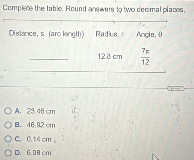 Complete the table. Round answers to two decimal places.
Distance, s (arc length) Radius, r Angle, θ
_ 12.8 cm  7π /12 
_
_
A. 23.46 cm
B. 46.92 cm
C. 0.14 cm
D. 6.98 cm