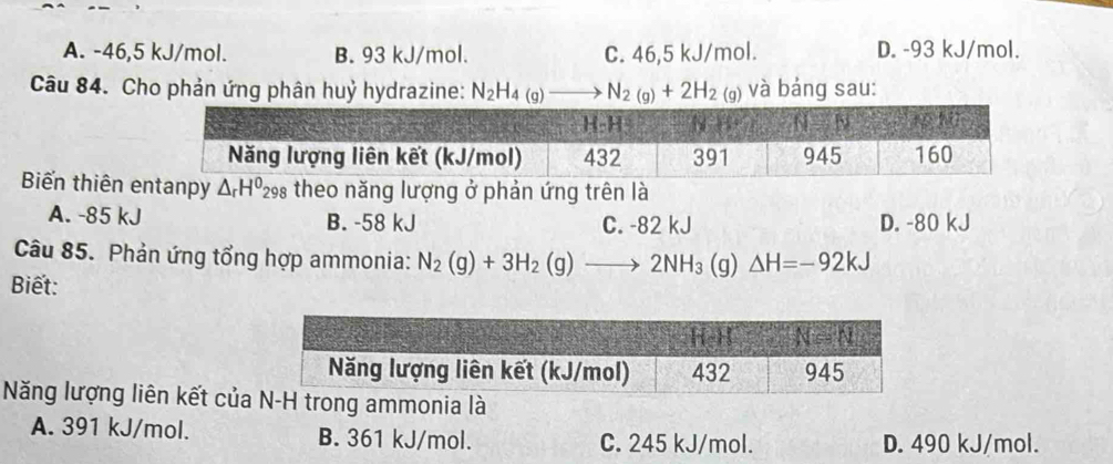 A. -46,5 kJ/mol. B. 93 kJ/mol. C. 46,5 kJ/mol. D. -93 kJ/mol.
Câu 84. Cho phản ứng phân huỷ hydrazine: N_2H_4(g)to N_2(g)+2H_2(g) và bảng sau:
Biến thiên anpy △ _rH^0_298 theo năng lượng ở phản ứng trên là
A. -85 kJ B. -58 kJ C. -82 kJ D. -80 kJ
Câu 85. Phản ứng tổng hợp ammonia: N_2(g)+3H_2(g)to 2NH_3(g)△ H=-92kJ
Biết:
Năng lượng liên kết của trong ammonia là
A. 391 kJ/mol. B. 361 kJ/mol. C. 245 kJ/mol. D. 490 kJ/mol.