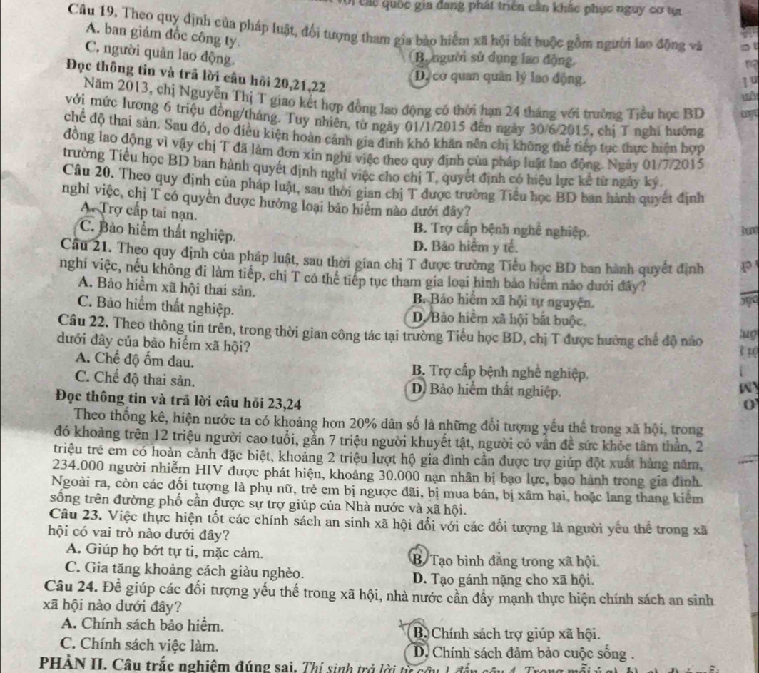 Oi các quốc gia đang phát triển cần khắc phục nguy cơ tự
Câu 19. Theo quy định của pháp luật, đối tượng tham gia bảo hiệm xã hội bất buộc gồm người lao động và
A. ban giám đốc công ty.
C. người quản lao động.
Bộ người sử dụng lao động.
na
Đọc thông tin và trã lời câu hồi 20,21,22
Dự cơ quan quản lý lao động.
1u
u
Năm 2013, chị Nguyễn Thị T giao kết hợp đồng lao động có thời hạn 24 tháng với trường Tiểu học BD
với mức lương 6 triệu đồng/tháng. Tuy nhiên, từ ngày 01/1/2015 đến ngày 30/6/2015, chị T nghĩ hưởng
chế độ thai sản. Sau đó, do điều kiện hoàn cảnh gia đình khó khăn nên chị không thể tiếp tục thực hiện hợp
đồng lao động vì vậy chị T đã làm đơn xin nghĩ việc theo quy định của pháp luật lao động. Ngày 01/7/2015
trường Tiểu học BD ban hành quyết định nghỉ việc cho chị T, quyết định có hiệu lực kể từ ngày ký.
Câu 20. Theo quy định của pháp luật, sau thời gian chị T được trường Tiểu học BD ban hành quyết định
nghỉ việc, chị T có quyền được hưởng loại bảo hiểm nào dưới đây?
A. Trợ cấp tai nạn.
C. Bảo hiểm thất nghiệp.
B. Trợ cấp bệnh nghề nghiệp. 3u
D. Bảo hiểm y tế.
Câu 21. Theo quy định của pháp luật, sau thời gian chị T được trường Tiểu học BD ban hành quyết định
nghi việc, nếu không đi làm tiếp, chị T có thể tiếp tục tham gia loại hình bảo hiểm nào dưới đây?
_
A. Bào hiểm xã hội thai sản. B. Bảo hiểm xã hội tự nguyện.
590
C. Bảo hiểm thất nghiệp. D. Bảo hiểm xã hội bắt buộc.
Câu 22. Theo thông tin trên, trong thời gian công tác tại trường Tiểu học BD, chị T được hưởng chế độ nào 3 1( lug
dưới đây của bào hiểm xã hội?
A. Chế độ ốm đau. B. Trợ cấp bệnh nghề nghiệp
C. Chế độ thai sản. D. Bảo hiểm thất nghiệp.
W
Đọc thông tin và trả lời câu hỏi 23,24
0
Theo thống kê, hiện nước ta có khoảng hơn 20% dân số là những đối tượng yếu thể trong xã hội, trong
đó khoảng trên 12 triệu người cao tuổi, gẫn 7 triệu người khuyết tật, người có vấn đề sức khỏc tâm thần, 2
triệu trẻ em có hoàn cảnh đặc biệt, khoảng 2 triệu lượt hộ gia đình cần được trợ giúp đột xuất hàng năm,
234.000 người nhiễm HIV được phát hiện, khoảng 30.000 nạn nhân bị bạo lực, bạo hành trong gia đình
Ngoài ra, còn các đối tượng là phụ nữ, trẻ em bị ngược đãi, bị mua bán, bị xâm hại, hoặc lang thang kiêm
sống trên đường phố cần được sự trợ giúp của Nhà nước và xã hội.
Câu 23. Việc thực hiện tốt các chính sách an sinh xã hội đối với các đối tượng là người yếu thể trong xã
hội có vai trò nào dưới đây?
A. Giúp họ bớt tự ti, mặc cảm. B Tạo bình đằng trong xã hội
C. Gia tăng khoảng cách giàu nghèo. D. Tạo gánh nặng cho xã hội.
Câu 24. Để giúp các đối tượng yếu thế trong xã hội, nhà nước cần đầy mạnh thực hiện chính sách an sinh
xã hội nào dưới đây?
A. Chính sách bảo hiểm. B. Chính sách trợ giúp xã hội.
C. Chính sách việc làm.  D. Chính sách đảm bảo cuộc sống .
PHẢN II. Câu trắc nghiệm đúng sai. Thí sinh trở lời từ câu 1 để