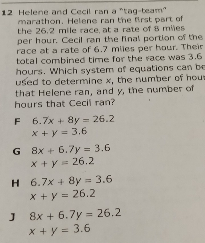 Helene and Cecil ran a “tag-team”
marathon. Helene ran the first part of
the 26.2 mile race, at a rate of 8 miles
per hour. Cecil ran the final portion of the
race at a rate of 6.7 miles per hour. Their
total combined time for the race was 3.6
hours. Which system of equations can be
used to determine x, the number of hour
that Helene ran, and y, the number of
hours that Cecil ran?
F 6.7x+8y=26.2
x+y=3.6
G 8x+6.7y=3.6
x+y=26.2
H 6.7x+8y=3.6
x+y=26.2
J 8x+6.7y=26.2
x+y=3.6