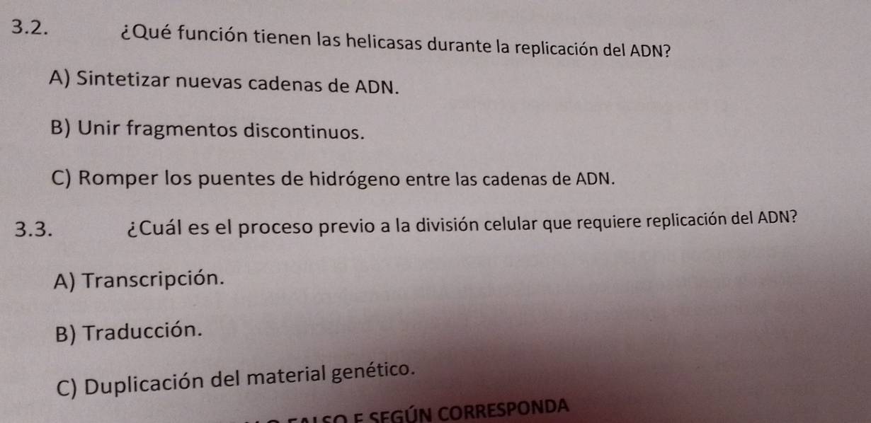 ¿Qué función tienen las helicasas durante la replicación del ADN?
A) Sintetizar nuevas cadenas de ADN.
B) Unir fragmentos discontinuos.
C) Romper los puentes de hidrógeno entre las cadenas de ADN.
3.3. ¿Cuál es el proceso previo a la división celular que requiere replicación del ADN?
A) Transcripción.
B) Traducción.
C) Duplicación del material genético.
SO e SEGÚN CORRESPONDA