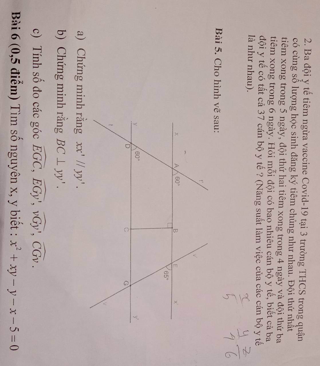 Ba đội y tế tiêm ngừa vaccine Covid-19 tại 3 trường THCS trong quận
có cùng số lượng học sinh đăng ký tiêm chủng như nhau. Đội thứ nhất
tiêm xong trong 5 ngày, đội thứ hai tiêm xong trong 4 ngày và đội thứ ba
tiêm xong trong 6 ngày. Hỏi mỗi đội có bao nhiêu cán bộ y tế, biết cả ba
đội y tế có tất cả 37 cán bộ y tế ? (Năng suất làm việc của các cán bộ y tế
là như nhau).
Bài 5. Cho hình vẽ sau:
a) Chứng minh rằng xx'//yy'.
b) Chứng minh rằng BC⊥ yy'.
c) Tính số đo các góc widehat EGC,widehat EGy,widehat vGy,widehat CGv.
Bài 6 (0,5 điểm) Tìm số nguyên x, y biết : x^2+xy-y-x-5=0