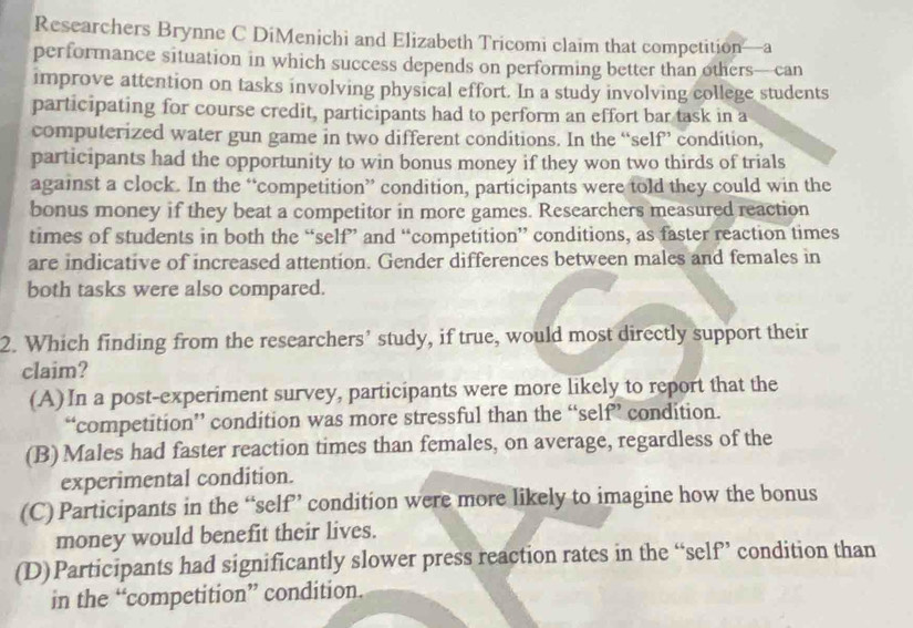 Researchers Brynne C DiMenichi and Elizabeth Tricomi claim that competition—a
performance situation in which success depends on performing better than others—can
improve attention on tasks involving physical effort. In a study involving college students
participating for course credit, participants had to perform an effort bar task in a
computerized water gun game in two different conditions. In the “self” condition,
participants had the opportunity to win bonus money if they won two thirds of trials
against a clock. In the “competition” condition, participants were told they could win the
bonus money if they beat a competitor in more games. Researchers measured reaction
times of students in both the “self” and “competition” conditions, as faster reaction times
are indicative of increased attention. Gender differences between males and females in
both tasks were also compared.
2. Which finding from the researchers’ study, if true, would most directly support their
claim?
(A) In a post-experiment survey, participants were more likely to report that the
“competition” condition was more stressful than the “self” condition.
(B) Males had faster reaction times than females, on average, regardless of the
experimental condition.
(C) Participants in the “self” condition were more likely to imagine how the bonus
money would benefit their lives.
(D)Participants had significantly slower press reaction rates in the “self” condition than
in the “competition” condition.