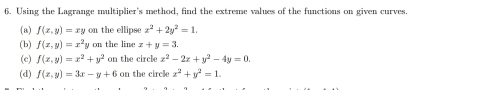 Using the Lagrange multiplier's method, find the extreme values of the functions on given curves. 
(a) f(x,y)=xy on the ellipse x^2+2y^2=1. 
(b) f(x,y)=x^2y on the line x+y=3. 
(c) f(x,y)=x^2+y^2 on the circle x^2-2x+y^2-4y=0. 
(d) f(x,y)=3x-y+6o on the circle x^2+y^2=1.