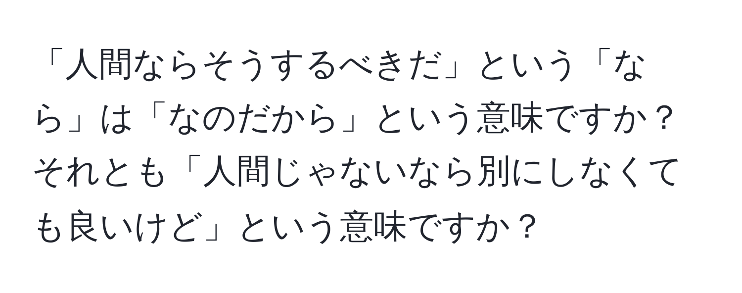 「人間ならそうするべきだ」という「なら」は「なのだから」という意味ですか？それとも「人間じゃないなら別にしなくても良いけど」という意味ですか？