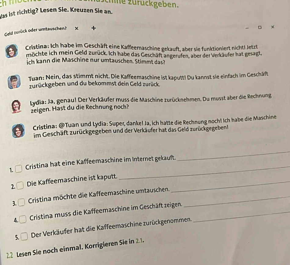 chmo zhne zurückgeben. 
Was ist richtig? Lesen Sie. Kreuzen Sie an. 
Geld zurück oder umtauschen? × + 
Cristina: Ich habe im Geschäft eine Kaffeemaschine gekauft, aber sie funktioniert nicht! Jetzt 
möchte ich mein Geld zurück. Ich habe das Geschäft angerufen, aber der Verkäufer hat gesagt, 
ich kann die Maschine nur umtauschen. Stimmt das? 
Tuan: Nein, das stimmt nicht. Die Kaffeemaschine ist kaputt! Du kannst sie einfach im Geschäft 
zurückgeben und du bekommst dein Geld zurück. 
Lydia: Ja, genau! Der Verkäufer muss die Maschine zurücknehmen. Du musst aber die Rechnung 
zeigen. Hast du die Rechnung noch? 
Cristina: @Tuan und Lydia: Super, danke! Ja, ich hatte die Rechnung noch! Ich habe die Maschine 
im Geschäft zurückgegeben und der Verkäufer hat das Geld zurückgegeben! 
1. Cristina hat eine Kaffeemaschine im Internet gekauft. 
_ 
2. Die Kaffeemaschine ist kaputt._ 
3. Cristina möchte die Kaffeemaschine umtauschen._ 
4. Cristina muss die Kaffeemaschine im Geschäft zeigen._ 
5. □ Der Verkäufer hat die Kaffeemaschine zurückgenommen. 
2.2 Lesen Sie noch einmal. Korrigieren Sie in 2.1.