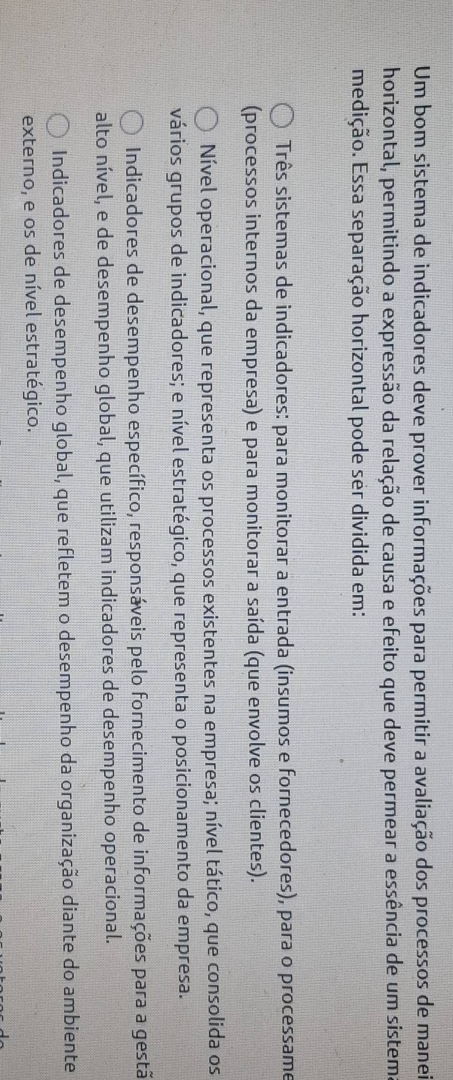 Um bom sistema de indicadores deve prover informações para permitir a avaliação dos processos de manei
horizontal, permitindo a expressão da relação de causa e efeito que deve permear a essência de um sistem.
medição. Essa separação horizontal pode ser dividida em:
Três sistemas de indicadores: para monitorar a entrada (insumos e fornecedores), para o processame
(processos internos da empresa) e para monitorar a saída (que envolve os clientes).
Nível operacional, que representa os processos existentes na empresa; nível tático, que consolida os
vários grupos de indicadores; e nível estratégico, que representa o posicionamento da empresa.
Indicadores de desempenho específico, responsáveis pelo fornecimento de informações para a gestã
alto nível, e de desempenho global, que utilizam indicadores de desempenho operacional.
Indicadores de desempenho global, que refletem o desempenho da organização diante do ambiente
externo, e os de nível estratégico.