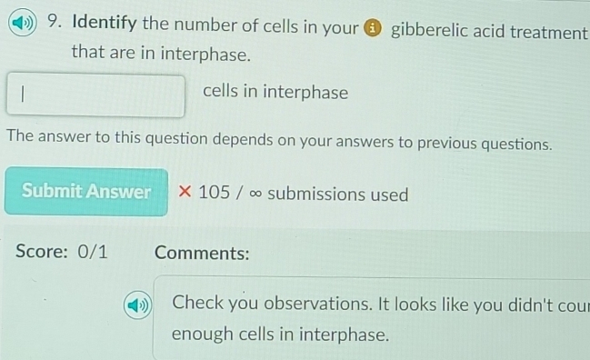 Identify the number of cells in your a gibberelic acid treatment 
that are in interphase. 
cells in interphase 
The answer to this question depends on your answers to previous questions. 
Submit Answer × 105 / ∞ submissions used 
Score: 0/1 Comments: 
Check you observations. It looks like you didn't cour 
enough cells in interphase.