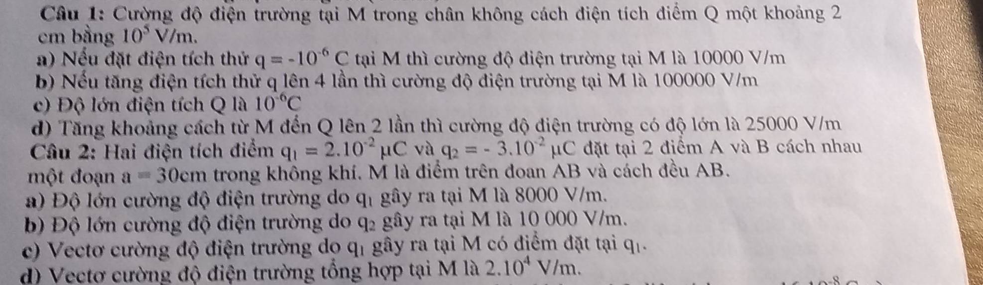 Cường độ điện trường tại M trong chân không cách điện tích điểm Q một khoảng 2
cm bằng 10^5V/m. 
a) Nếu đặt điện tích thứ q=-10^(-6)C tại M thì cường độ điện trường tại M là 10000 V/m
b) Nếu tăng điện tích thử q lên 4 lần thì cường độ điện trường tại M là 100000 V/m
c) Độ lớn điện tích Q là 10^(-6)C
d) Tăng khoảng cách từ M đến Q lên 2 lần thì cường độ điện trường có độ lớn là 25000 V/m
Câu 2: Hai điện tích điểm q_1=2.10^(-2)mu C và q_2=-3.10^(-2)mu C đặt tại 2 điểm A và B cách nhau 
một đoạn a=30cm trong không khí. M là điểm trên đoan AB và cách đều AB. 
) Độ lớn cường độ điện trường do 9 y, gây ra tại M là 8000 V/m. 
b) Độ lớn cường độ điện trường do q₂ gây ra tại M là 10 000 V/m. 
c) Vectơ cường độ điện trường do qỉ gây ra tại M có điểm đặt tại q_1. 
d) Vectơ cường độ điện trường tổng hợp tại M là 2.10^4V/m.