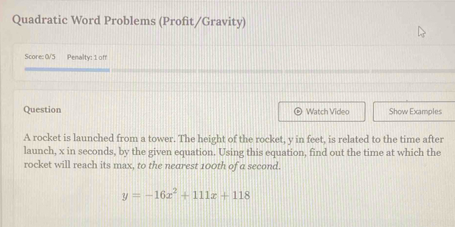 Quadratic Word Problems (Profit/Gravity) 
Score: 0/5 Penalty: 1 off 
Question Watch Video Show Examples 
A rocket is launched from a tower. The height of the rocket, y in feet, is related to the time after 
launch, x in seconds, by the given equation. Using this equation, find out the time at which the 
rocket will reach its max, to the nearest 100th of a second.
y=-16x^2+111x+118