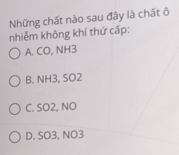 Những chất nào sau đây là chất ô
nhiễm không khí thứ cấp:
A. CO, NH3
B. NH3, SO2
C. SO2, NO
D. SO3, NO3